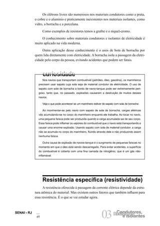 SENAI - RJ
48 03 e Isolantes
Condutores,
Resistores
Os elétrons livres são numerosos nos materiais condutores como a prata,
o cobre e o alumínio e praticamente inexistentes nos materiais isolantes, como
vidro, a borracha e a porcelana.
Como exemplos de resistores temos a grafite e o níquel-cromo.
O conhecimento sobre materiais condutores e isolantes de eletricidade é
muito aplicado na vida moderna.
Outra aplicação desse conhecimento é o usos de bota de borracha por
quem lida diretamente com eletricidade. A borracha isola a passagem da eletri-
cidade pelo corpo da pessoa, evitando acidentes que podem ser fatais.
Nos navios que transportam combustível (petróleo, óleo, gasolina), os marinheiros
precisam usar sapato cuja sola seja de material condutor de eletricidade. O uso de
sapato com sola de borracha a bordo de navio-tanque pode ser extremamente peri-
goso, tanto que, no passado, explosões causaram a destruição de muitos desses
navios.
Veja o que pode acontecer se um marinheiro estiver de sapato com sola de borracha:
Ao movimentar-se pelo navio com sapato de sola de borracha, cargas elétricas
vão acumulando-se no corpo do marinheiro enquanto ele trabalha. Ao tocar no navio,
uma pequena faísca pode ser produzida quando a carga acumulada sai de seu corpo.
Essa faísca pode inflamar os vapores do combustível que o navio está transportando e
causar uma enorme explosão. Usando sapato com sola de material condutor, a carga
não se acumula no corpo do marinheiro, fluindo através dele e não produzindo assim
nenhuma faísca.
Outra causa de explosão de navios-tanque é o surgimento de pequenas faíscas no
momento em que o óleo está sendo descarregado. Para evitar acidentes, a superfície
do combustível é coberta com uma fina camada de nitrogênio, que é um gás não-
inflamável.
Resistência específica (resistividade)
A resistência oferecida à passagem da corrente elétrica depende da estru-
tura atômica do material. Mas existem outros fatores que também influem para
essa resistência. É o que se vai estudar agora.
 