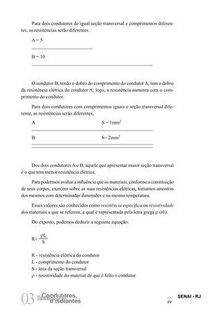 SENAI - RJ
49
03 e Isolantes
Condutores,
Resistores
Para dois condutores de igual seção transversal e comprimentos diferen-
tes, as resistências serão diferentes.
A = 5
B = 10
O condutor B, tendo o dobro do comprimento do condutor A, tem o dobro
da resistência elétrica do condutor A; logo, a resistência aumenta com o com-
primento do condutor.
Para dois condutores com comprimentos iguais e seção transversal dife-
rente, as resistências serão diferentes.
A S = 1mm2
B S= 2mm2
Dos dois condutores A e B, aquele que apresentar maior seção transversal
é o que tem menor resistência elétrica.
Para podermos avaliar a influência que os materiais, conforme a constituição
de seus corpos, exercem sobre as suas resistências elétricas, tomamos amostras
dos mesmos com determinadas dimensões e na mesma temperatura.
Esses valores são conhecidos como resistência específica ou resistividade
dos materiais a que se referem, a qual é representada pela letra grega ρ (rô).
Do exposto, podemos deduzir a seguinte equação:
R=
ρL
S
R - resistência elétrica do condutor
L - comprimento do condutor
S - área da seção transversal
ρ - resistividade do material de que é feito o condutor
 