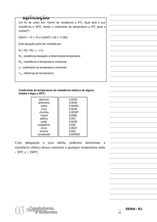 SENAI - RJ
51
03 e Isolantes
Condutores,
Resistores
Um fio de cobre tem 10ohm de resistência a 0ºC. Qual será a sua
resistência a 30ºC, sendo o coeficiente de temperatura a 0ºC igual a
0,00427?
R30ºC = 10 + 10 x 0,00427 x 30 = 11,28Ω
Esta equação pode ser indicada por:
Rt = R’t + (R’t • α • ∆ t)
Rt - resistência desejada a determinada temperatura
R’t - resistência à temperatura conhecida
µ - coeficiente da temperatura conhecida
∆ t - diferença de temperatura
Coeficiente de temperatura da resistência elétrica de alguns
metais e ligas a 20ºC:
alumínio 0,0039
antimônio 0,0036
cobre 0,00393
ouro 0,0034
chumbo 0,00387
níquel 0,0062
platina 0,003
prata 0,0038
tungstênio 0,005
zinco 0,0037
bronze 0,002
constantan 0,000005
Com adequação a essa tabela, podemos determinar a
resistência elétrica desses materiais a qualquer temperatura entre
- 50ºC e + 200ºC.
 