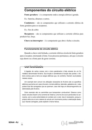 SENAI - RJ
56 04 Circuito
Elétrico
Componentes do circuito elétrico
Fonte geradora – é o componente onde a energia elétrica é gerada.
Ex.: baterias, dínamos e outros.
Condutores – são os componentes que utilizam a corrente elétrica da
fonte geradora para os receptores.
Ex.: fios de cobre
Receptores – são os componentes que utilizam a corrente elétrica para
produzir luz, força.
Chave ou interruptor – é o componente que abre e fecha o circuito.
Funcionamento do circuito elétrico
Quando a chave está fechada, a corrente elétrica circula da fonte geradora
para o receptor, retornando à fonte. Esse processo permanece, até que o circuito
seja aberto ou a fonte pare de gerar corrente.
A ligação de certos corpos com a terra geralmente é feita através de um fio
metálico denominado fio-terra. Sua função é semelhante à função das pontas: o fio-
terra conduz para a terra as cargas elétricas que, do contrário, ficariam acumuladas
nesses corpos.
Um exemplo bem comum de utilização necessária do fio-terra são os aparelhos
elétricos que temos em casa (chuveiro, torneira elétrica, televisão, geladeira etc.): eles
podem ficar tão carregados que se queimam, caso não haja um descarregamento da
eletricidade pelo fio-terra.
Outro exemplo são os caminhões que transportam combustível. Observe como
esses veículos trazem uma corrente de metal ou uma tira de couro pendurada na car-
roceria, com a outra extremidade em contato com o solo. Isso é necessário, porque o
próprio atrito do ar com a lataria do veículo em movimento produz a eletrização deste,
que, ficando carregado, pode explodir à menor faísca.
 