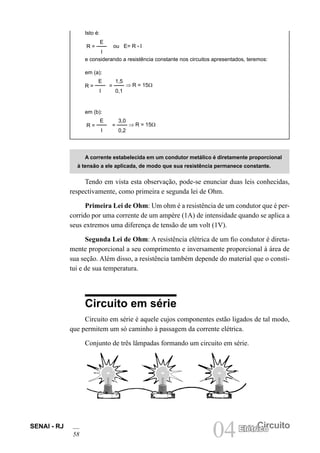 SENAI - RJ
58 04 Circuito
Elétrico
Isto é:
R =
E
I
ou E= R • I
e considerando a resistência constante nos circuitos apresentados, teremos:
em (a):
R =
E
I
=
1,5
0,1
⇒ R = 15Ω
em (b):
R =
E
I
=
3,0
0,2
⇒ R = 15Ω
A corrente estabelecida em um condutor metálico é diretamente proporcional
à tensão a ele aplicada, de modo que sua resistência permanece constante.
Tendo em vista esta observação, pode-se enunciar duas leis conhecidas,
respectivamente, como primeira e segunda lei de Ohm.
Primeira Lei de Ohm: Um ohm é a resistência de um condutor que é per-
corrido por uma corrente de um ampère (1A) de intensidade quando se aplica a
seus extremos uma diferença de tensão de um volt (1V).
Segunda Lei de Ohm: A resistência elétrica de um fio condutor é direta-
mente proporcional a seu comprimento e inversamente proporcional à área de
sua seção. Além disso, a resistência também depende do material que o consti-
tui e de sua temperatura.
Circuito em série
Circuito em série é aquele cujos componentes estão ligados de tal modo,
que permitem um só caminho à passagem da corrente elétrica.
Conjunto de três lâmpadas formando um circuito em série.
 