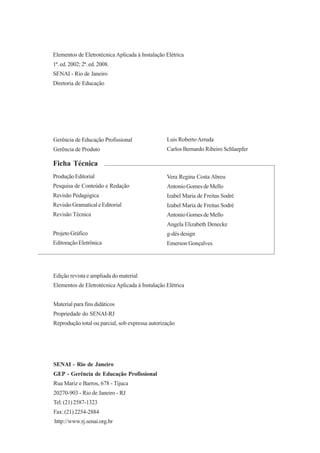 ProduçãoEditorial
Pesquisa de Conteúdo e Redação
Revisão Pedagógica
RevisãoGramaticaleEditorial
Revisão Técnica
ProjetoGráfico
EditoraçãoEletrônica
Vera Regina Costa Abreu
AntonioGomesdeMello
Izabel Maria de Freitas Sodré
Izabel Maria de Freitas Sodré
AntonioGomesdeMello
Angela Elizabeth Denecke
g-dés design
Emerson Gonçalves
Elementos de Eletrotécnica Aplicada à Instalação Elétrica
1ª. ed. 2002; 2ª. ed. 2008.
SENAI - Rio de Janeiro
Diretoria de Educação
SENAI - Rio de Janeiro
GEP - Gerência de Educação Profissional
Rua Mariz e Barros, 678 - Tijuca
20270-903 - Rio de Janeiro - RJ
Tel:(21)2587-1323
Fax:(21)2254-2884
http://www.rj.senai.org.br
Ficha Técnica
Gerência de Educação Profissional
Gerência de Produto
Luis RobertoArruda
Carlos Bernardo Ribeiro Schlaepfer
Edição revista e ampliada do material
Elementos de Eletrotécnica Aplicada à Instalação Elétrica
Material para fins didáticos
Propriedade do SENAI-RJ
Reprodução total ou parcial, sob expressa autorização
 
