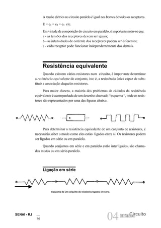 SENAI - RJ
60 04 Circuito
Elétrico
Atensão elétrica no circuito paralelo é igual nos bornes de todos os receptores.
E = e1 = e2 = e3 etc.
Em virtude da composição do circuito em paralelo, é importante notar-se que:
a - as tensões dos receptores devem ser iguais;
b - as intensidades de corrente dos receptores podem ser diferentes;
c - cada receptor pode funcionar independentemente dos demais.
Resistência equivalente
Quando existem vários resistores num circuito, é importante determinar
a resistência equivalente do conjunto, isto é, a resistência única capaz de subs-
tituir a associação daqueles resistores.
Para maior clareza, a maioria dos problemas de cálculos da resistência
equivalente é acompanhada de um desenho chamado “esquema “, onde os resis-
tores são representados por uma das figuras abaixo.
Para determinar a resistência equivalente de um conjunto de resistores, é
necessário saber o modo como eles estão ligados entre si. Os resistores podem
ser ligados em série ou em paralelo.
Quando conjuntos em série e em paralelo estão interligados, são chama-
dos mistos ou em série-paralelo.
Ligação em série
Esquema de um conjunto de resistores ligados em série.
R
 