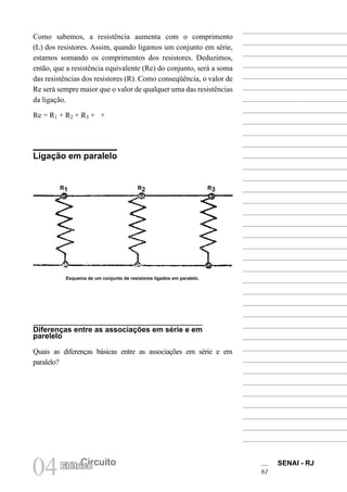 SENAI - RJ
61
04 Circuito
Elétrico
Como sabemos, a resistência aumenta com o comprimento
(L) dos resistores. Assim, quando ligamos um conjunto em série,
estamos somando os comprimentos dos resistores. Deduzimos,
então, que a resistência equivalente (Re) do conjunto, será a soma
das resistências dos resistores (R). Como conseqüência, o valor de
Re será sempre maior que o valor de qualquer uma das resistências
da ligação.
Re = R1 + R2 + R3 + +
Ligação em paralelo
Diferenças entre as associações em série e em
parelelo
Quais as diferenças básicas entre as associações em série e em
paralelo?
Esquema de um conjunto de resistores ligados em paralelo.
R1 R2 R3
 