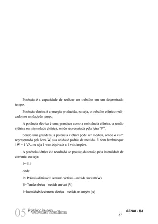 SENAI - RJ
67
05Potência em
Corrente Contínua
Potência é a capacidade de realizar um trabalho em um determinado
tempo.
Potência elétrica é a energia produzida, ou seja, o trabalho elétrico reali-
zado por unidade de tempo.
A potência elétrica é uma grandeza como a resistência elétrica, a tensão
elétrica ou intensidade elétrica, sendo representada pela letra “P”.
Sendo uma grandeza, a potência elétrica pode ser medida, sendo o watt,
representado pela letra W, sua unidade padrão de medida. É bom lembrar que
1W = 1 VA, ou seja 1 watt equivale a 1 volt/ampère.
A potência elétrica é o resultado do produto da tensão pela intensidade de
corrente, ou seja:
P=E.I
onde:
P= Potência elétrica em corrente contínua – medida em watt (W)
E=Tensão elétrica – medida em volt (V)
I= Intensidade de corrente elétrica – medida em ampère (A)
 