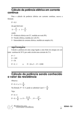 SENAI - RJ
69
05Potência em
Corrente Contínua
Cálculo da potência elétrica em corrente
contínua
Para o cálculo da potência elétrica em corrente contínua, usa-se a
fórmula:
P = E.I
da qual derivam:
E =
P
I
e I =
P
E
sendo:
P = Potência elétrica em CC, medida em watt (W).
E= Tensão elétrica, medida em volt (V).
I = Intensidade de corrente elétrica, medida em ampère (A).
Calcule a potência de uma carga ligada a uma fonte de energia em cor-
rente contínua de 24 V, por onde circula uma corrente de 5 A.
P = ?
E = 24V
I = 5A
P = E . I ⇒ P = 24 x 5 ∴ P = 120W
Cálculo da potência sendo conhecido
o valor da resistência
Observe:
P = E • I e I =
E
R
.
Na fórmula P = E • I, pode-se substituir I por I =
E
R
Veja:
P = E • I
P = E •
E
R
⇒ P =
E • E
R
∴ P =
E2
R
 