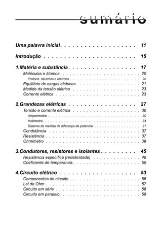 Uma palavra inicial. . . . . . . . . . . . . . . . . . . 11
Introdução . . . . . . . . . . . . . . . . . . . . . . . 15
1.Matéria e substância . . . . . . . . . . . . . . . . . 17
Moléculas e átomos. . . . . . . . . . . . . . . . . . . . . . . . 20
Prótons, nêutrons e elétrons . . . . . . . . . . . . . . . . . . . . . . . . . . 20
Equilíbrio de cargas elétricas . . . . . . . . . . . . . . . . . . . 21
Medida da tensão elétrica . . . . . . . . . . . . . . . . . . . . 23
Corrente elétrica . . . . . . . . . . . . . . . . . . . . . . . . . 23
2.Grandezas elétricas . . . . . . . . . . . . . . . . . 27
Tensão e corrente elétrica . . . . . . . . . . . . . . . . . . . . 30
Amperímetro . . . . . . . . . . . . . . . . . . . . . . . . . . . . . . . . . . 30
Voltímetro. . . . . . . . . . . . . . . . . . . . . . . . . . . . . . . . . . . . 34
Sistema de medida da diferença de potencial . . . . . . . . . . . . . . . . . 37
Condutância . . . . . . . . . . . . . . . . . . . . . . . . . . . 37
Resistência . . . . . . . . . . . . . . . . . . . . . . . . . . . . 37
Ohmímetro . . . . . . . . . . . . . . . . . . . . . . . . . . . . 39
3.Condutores, resistores e isolantes . . . . . . . . . 45
Resistência específica (resistividade) . . . . . . . . . . . . . . 48
Coeficiente de temperatura . . . . . . . . . . . . . . . . . . . . 50
4.Circuito elétrico . . . . . . . . . . . . . . . . . . . 53
Componentes do circuito . . . . . . . . . . . . . . . . . . . . . 56
Lei de Ohm . . . . . . . . . . . . . . . . . . . . . . . . . . . . 57
Circuito em série . . . . . . . . . . . . . . . . . . . . . . . . . 58
Circuito em paralelo. . . . . . . . . . . . . . . . . . . . . . . . 59
 