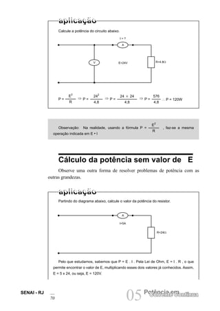 SENAI - RJ
70 05Potência em
Corrente Contínua
Calcule a potência do circuito abaixo.
Observação: Na realidade, usando a fórmula P =
E
2
R
, faz-se a mesma
operação indicada em E • I
Cálculo da potência sem valor de E
Observe uma outra forma de resolver problemas de potência com as
outras grandezas.
Partindo do diagrama abaixo, calcule o valor da potência do resistor.
Pelo que estudamos, sabemos que P = E . I . Pela Lei de Ohm, E = I . R , o que
permite encontrar o valor de E, multiplicando esses dois valores já conhecidos. Assim,
E = 5 x 24, ou seja, E = 120V.
I=5A
E=24V R=4.8Ω
V
A
I = ?
•
•
•
•
• •
E
2
R
P = ⇒ P =
24
2
4,8
⇒ P =
24 3 24
4,8
⇒ P =
576
4,8
∴ P = 120W
R=24Ω
A
•
•
•
•
 