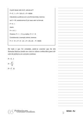 SENAI - RJ
71
05Potência em
Corrente Contínua
A partir desse valor de E, calcula-se P.
P = E . I ⇒ P = 120 x 5 ⇒ P = 600W.
Calculando a potência com uma fórmula direta, teremos:
se E = I.R, substituiremos E por esse valor na fórmula
P = E . I
Assim,
P = I .R. .I
Portanto, P = I . I . R, ou melhor: P = I2
. R.
Considerando o exemplo anterior, teremos:
P = I2
. R ⇒ P = 52
. 24 ⇒ P = 25 x 24 ∴ P = 600W.
De tudo o que foi estudado, pode-se concluir que há três
fórmulas básicas (tendo em vista os valores conhecidos) para cál-
culo de potência em corrente contínua:
P = E . I
P =
E2
R
P = I2
. R
 