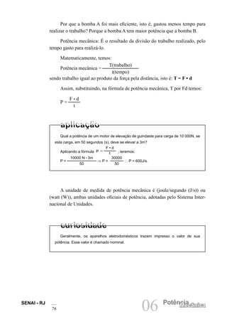 SENAI - RJ
76 06 Potência
Mecânica
Por que a bomba A foi mais eficiente, isto é, gastou menos tempo para
realizar o trabalho? Porque a bomba A tem maior potência que a bomba B.
Potência mecânica: É o resultado da divisão do trabalho realizado, pelo
tempo gasto para realizá-lo.
Matematicamente, temos:
Potência mecânica =
T(trabalho)
t(tempo)
sendo trabalho igual ao produto da força pela distância, isto é: T = F • d
Assim, substituindo, na fórmula de potência mecânica, T por Fd temos:
P =
F • d
t
Qual a potência de um motor de elevação de guindaste para carga de 10 000N, se
esta carga, em 50 segundos (s), deve se elevar a 3m?
Aplicando a fórmula P =
F • d
t , teremos:
P =
10000 N • 3m
50
⇒ P =
30000
50
∴ P = 600J/s.
A unidade de medida de potência mecânica é (joule/segundo (J/s)) ou
(watt (W)), ambas unidades oficiais de potência, adotadas pelo Sistema Inter-
nacional de Unidades.
Geralmente, os aparelhos eletrodomésticos trazem impresso o valor de sua
potência. Esse valor é chamado nominal.
 