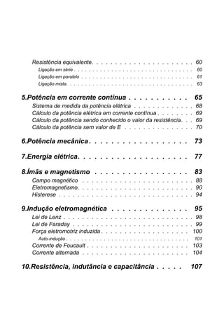 Resistência equivalente. . . . . . . . . . . . . . . . . . . . . . 60
Ligação em série . . . . . . . . . . . . . . . . . . . . . . . . . . . . . . . . 60
Ligação em paralelo . . . . . . . . . . . . . . . . . . . . . . . . . . . . . . 61
Ligação mista. . . . . . . . . . . . . . . . . . . . . . . . . . . . . . . . . . 63
5.Potência em corrente contínua . . . . . . . . . . . 65
Sistema de medida da potência elétrica . . . . . . . . . . . . . 68
Cálculo da potência elétrica em corrente contínua . . . . . . . . 69
Cálculo da potência sendo conhecido o valor da resistência. . . 69
Cálculo da potência sem valor de E . . . . . . . . . . . . . . . 70
6.Potência mecânica . . . . . . . . . . . . . . . . . . 73
7.Energia elétrica. . . . . . . . . . . . . . . . . . . . 77
8.Ímãs e magnetismo . . . . . . . . . . . . . . . . . 83
Campo magnético . . . . . . . . . . . . . . . . . . . . . . . . 88
Eletromagnetismo. . . . . . . . . . . . . . . . . . . . . . . . . 90
Histerese . . . . . . . . . . . . . . . . . . . . . . . . . . . . . 94
9.Indução eletromagnética . . . . . . . . . . . . . . 95
Lei de Lenz . . . . . . . . . . . . . . . . . . . . . . . . . . . . 98
Lei de Faraday . . . . . . . . . . . . . . . . . . . . . . . . . . 99
Força eletromotriz induzida . . . . . . . . . . . . . . . . . . . 100
Auto-indução . . . . . . . . . . . . . . . . . . . . . . . . . . . . . . . . . 101
Corrente de Foucault . . . . . . . . . . . . . . . . . . . . . . 103
Corrente alternada . . . . . . . . . . . . . . . . . . . . . . . 104
10.Resistência, indutância e capacitância . . . . . 107
 