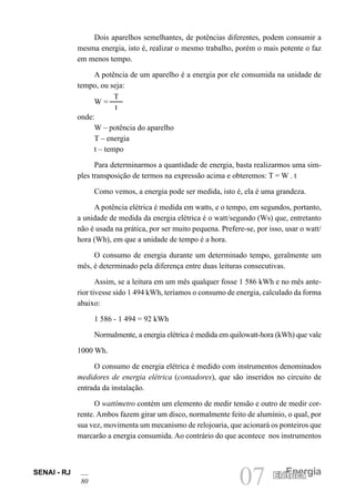 SENAI - RJ
80 07 Energia
Elétrica
Elétrica
Dois aparelhos semelhantes, de potências diferentes, podem consumir a
mesma energia, isto é, realizar o mesmo trabalho, porém o mais potente o faz
em menos tempo.
A potência de um aparelho é a energia por ele consumida na unidade de
tempo, ou seja:
W =
T
t
onde:
W – potência do aparelho
T – energia
t – tempo
Para determinarmos a quantidade de energia, basta realizarmos uma sim-
ples transposição de termos na expressão acima e obteremos: T = W . t
Como vemos, a energia pode ser medida, isto é, ela é uma grandeza.
A potência elétrica é medida em watts, e o tempo, em segundos, portanto,
a unidade de medida da energia elétrica é o watt/segundo (Ws) que, entretanto
não é usada na prática, por ser muito pequena. Prefere-se, por isso, usar o watt/
hora (Wh), em que a unidade de tempo é a hora.
O consumo de energia durante um determinado tempo, geralmente um
mês, é determinado pela diferença entre duas leituras consecutivas.
Assim, se a leitura em um mês qualquer fosse 1 586 kWh e no mês ante-
rior tivesse sido 1 494 kWh, teríamos o consumo de energia, calculado da forma
abaixo:
1 586 - 1 494 = 92 kWh
Normalmente, a energia elétrica é medida em quilowatt-hora (kWh) que vale
1000 Wh.
O consumo de energia elétrica é medido com instrumentos denominados
medidores de energia elétrica (contadores), que são inseridos no circuito de
entrada da instalação.
O wattímetro contém um elemento de medir tensão e outro de medir cor-
rente. Ambos fazem girar um disco, normalmente feito de alumínio, o qual, por
sua vez, movimenta um mecanismo de relojoaria, que acionará os ponteiros que
marcarão a energia consumida. Ao contrário do que acontece nos instrumentos
 