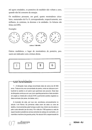 SENAI - RJ
81
07 Energia
Elétrica
Leitura: 1 586 kWh
1 – A lâmpada mais antiga encontrada data de cerca de 20 000
anos. Trata-se de uma concavidade de pedra, onde se colocava com-
bustível (o azeite) e um pavio que queimava aos poucos. Esse tipo
de lâmpada continuou em uso (com aperfeiçoamentos e feita também
em argila ou metal) até o século XVIII, queimando azeites vegetais ou
óleos animais (de peixe, de baleia, etc.).
A invenção da vela, por sua vez, aconteceu provavelmente no
século I em Roma. As primeiras velas eram de sebo ou cera de
abelha, inconvenientes pela fumaça e pelo mau cheiro (as de sebo) e
pelo custo elevado (as de cera). Por volta de 1780 aparece a vela de
espermacete (substância cerosa extraída da cabeça do cachalote, um
mamífero marítimo de grande porte). No século XIX o espermacete foi
até agora estudados, os ponteiros do medidor não voltam a zero,
quando não há consumo de energia.
Os medidores possuem, em geral, quatro mostradores circu-
lares, numerados de 0 a 9, correspondendo, respectivamente, aos
milhares, às centenas, às dezenas e às unidades. As leituras são
feitas em kWh.
Exemplo:
Outros medidores, e lugar de mostradores de ponteiro, pos-
suem um indicador com a leitura direta.
 
