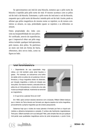 SENAI - RJ
87
08 Ímãs e
Magnetismo
Se aproximarmos um ímã de uma bússola, notamos que o pólo norte da
bússola é repelido pelo pólo norte do ímã. O mesmo acontece com os pólos
sul do ímã e da bússola. Entretanto, o pólo norte do ímã atrai o sul da bússola,
enquanto que o pólo norte da bússola é atraído pelo sul do ímã. Assim, pode-se
afirmar que pólos magnéticos de mesmo nome se repelem; os de nomes con-
trários se atraem, ou seja, polaridades iguais se repelem e as diferentes se
atraem.
Outra propriedade dos ímãs con-
siste na inseparabilidade de seus pólos:
foi verificado, através de experiências,
que é impossível obter um pólo mag-
nético isolado: qualquer ímã apresenta,
pelo menos, dois pólos. Se partirmos
ao meio um ímã em forma de barra,
obteremos, dois novos ímãs, como na
figura ao lado.
1 – Dependendo de sua capacidade mag-
nética, um ímã também pode atrair líquidos e
gases. Por exemplo, se colocarmos uma bolha
de sabão entre os pólos de um poderoso ímã em
ferradura, a força magnética deste irá distender,
por indução magnética, a bolha em direção aos
dois pólos. Da mesma maneira, colocada entre os
pólos de um ímã poderoso, a chama de uma vela
muda sua direção habitual, mostrando-se sensível
ao magnetismo.
2- O que torna o planeta Terra em ímã?
Em 1600, após concluir estudos decisivos com a bússola, William Gilbert deduziu
que o inteiror da Terra deveria ser formado por alguma espécie de rocha magnética,
provavelmente a própria magnetita que ele andara pesquisando.
Sabemos hoje que o núcleo de nosso planeta é formado por ferro e níquel sub-
metidos a altíssima temperatura e pressão. E ambos são facilmente magnetizáveis.
Teria pois, Gilbert acertado com sua dedução? Não, pelo simples fato de que qualquer
ímã perde suas qualidades magnéticas acima de certa temperatura, o ponto Curie,
A B
A C D B
N
S
N
S
S N
 