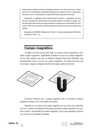 SENAI - RJ
88 08 Ímãs e
Magnetismo
Magnetismo
readquirindo-as apenas quando a temperatura retorna a um valor menor que o de seu
ponto Curie. Considerando a elevada temperatura do núcleo da Terra, é muito impro-
vável que o ferro e níquel sejam os responsáveis pelo magnetismo terrestre.
Atualmente, os geólogos estão relativamente de acordo: o magnetismo da Terra
deve ser causado pelo aparecimento de correntes elétricas no interior do globo, cria-
das pelo atrito interno entre as várias camadas do planeta que se encontram em movi-
mento. Tratar-se-ia, portanto, de Eletromagnetismo, assunto que você vai estudar mais
adiante.
Adaptado de: CROPANI, Ottaviano de Fiore di. O mundo da eletricidade. São Paulo:
Pau-Brasil, 1987. p. 18
Campo magnético
A região, em torno de um ímã, onde se exercem ações magnéticas é cha-
mada campo magnético. Espalhando limalhas de ferro no campo magnético
de um ímã, notamos que elas se dispõem segundo linhas bem definidas, que
denominamos linhas de força do campo magnético. As linhas de força, por
convenção, sempre se dirigem do pólo norte para o pólo sul do ímã.
É preciso observar que o campo magnético não se manifesta somente
segundo um plano, ele é uma região do espaço.
Supondo-se, no interior do campo magnético de um ímã, uma superfície
de 1cm2, o número de linhas de força que passa através dessa superfície nos per-
mite avaliar a intensidade do campo magnético, que é uma grandeza expressa
em oersteds, sua unidade de medida.
 