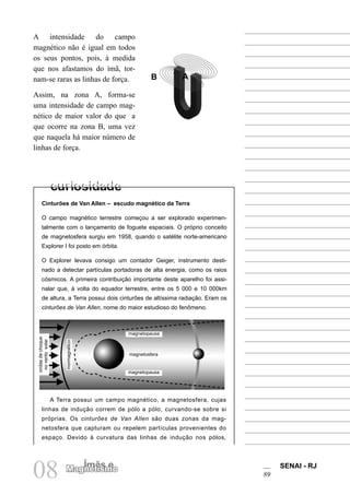 SENAI - RJ
89
08 Ímãs e
Magnetismo
A intensidade do campo
magnético não é igual em todos
os seus pontos, pois, à medida
que nos afastamos do ímã, tor-
nam-se raras as linhas de força.
Assim, na zona A, forma-se
uma intensidade de campo mag-
nético de maior valor do que a
que ocorre na zona B, uma vez
que naquela há maior número de
linhas de força.
Cinturões de Van Allen – escudo magnético da Terra
O campo magnético terrestre começou a ser explorado experimen-
talmente com o lançamento de foguete espaciais. O próprio conceito
de magnetosfera surgiu em 1958, quando o satélite norte-americano
Explorer I foi posto em órbita.
O Explorer levava consigo um contador Geiger, instrumento desti-
nado a detectar partículas portadoras de alta energia, como os raios
cósmicos. A primeira contribuição importante deste aparelho foi assi-
nalar que, à volta do equador terrestre, entre os 5 000 e 10 000km
de altura, a Terra possui dois cinturões de altíssima radiação. Eram os
cinturões de Van Allen, nome do maior estudioso do fenômeno.
A
B
A Terra possui um campo magnético, a magnetosfera, cujas
linhas de indução correm de pólo a pólo, curvando-se sobre si
próprias. Os cinturões de Van Allen são duas zonas da mag-
netosfera que capturam ou repelem partículas provenientes do
espaço. Devido à curvatura das linhas de indução nos pólos,
ondas
de
choque
no
vento
solar
mormagnético
magnetopausa
magnetopausa
magnetosfera
 