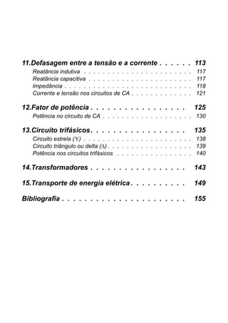11.Defasagem entre a tensão e a corrente . . . . . . 113
Reatância indutiva . . . . . . . . . . . . . . . . . . . . . . . 117
Reatância capacitiva . . . . . . . . . . . . . . . . . . . . . . 117
Impedância . . . . . . . . . . . . . . . . . . . . . . . . . . . 118
Corrente e tensão nos circuitos de CA . . . . . . . . . . . . . 121
12.Fator de potência . . . . . . . . . . . . . . . . . 125
Potência no circuito de CA . . . . . . . . . . . . . . . . . . . 130
13.Circuito trifásicos. . . . . . . . . . . . . . . . . 135
Circuito estrela (Υ) . . . . . . . . . . . . . . . . . . . . . . . 138
Circuito triângulo ou delta (∆) . . . . . . . . . . . . . . . . . . 139
Potência nos circuitos trifásicos . . . . . . . . . . . . . . . . 140
14.Transformadores . . . . . . . . . . . . . . . . . 143
15.Transporte de energia elétrica . . . . . . . . . . 149
Bibliografia . . . . . . . . . . . . . . . . . . . . . . 155
 