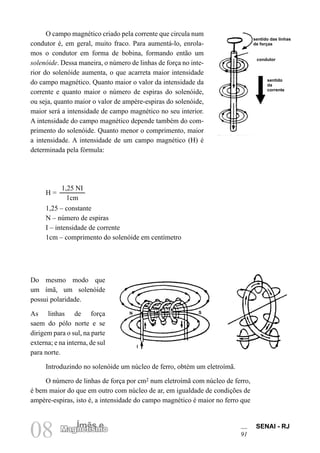 SENAI - RJ
91
08 Ímãs e
Magnetismo
O campo magnético criado pela corrente que circula num
condutor é, em geral, muito fraco. Para aumentá-lo, enrola-
mos o condutor em forma de bobina, formando então um
solenóide. Dessa maneira, o número de linhas de força no inte-
rior do solenóide aumenta, o que acarreta maior intensidade
do campo magnético. Quanto maior o valor da intensidade da
corrente e quanto maior o número de espiras do solenóide,
ou seja, quanto maior o valor de ampère-espiras do solenóide,
maior será a intensidade de campo magnético no seu interior.
A intensidade do campo magnético depende também do com-
primento do solenóide. Quanto menor o comprimento, maior
a intensidade. A intensidade de um campo magnético (H) é
determinada pela fórmula:
H =
1,25 NI
1cm
1,25 – constante
N – número de espiras
I – intensidade de corrente
1cm – comprimento do solenóide em centímetro
Do mesmo modo que
um ímã, um solenóide
possui polaridade.
As linhas de força
saem do pólo norte e se
dirigem para o sul, na parte
externa; e na interna, de sul
para norte.
Introduzindo no solenóide um núcleo de ferro, obtém um eletroímã.
O número de linhas de força por cm2 num eletroímã com núcleo de ferro,
é bem maior do que em outro com núcleo de ar, em igualdade de condições de
ampère-espiras, isto é, a intensidade do campo magnético é maior no ferro que
sentido das linhas
de forças
sentido
da
corrente
condutor
N S
I
 