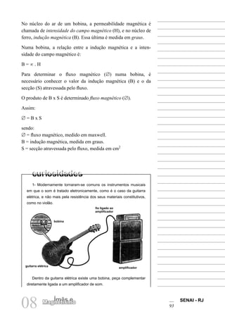 SENAI - RJ
93
08 Ímãs e
Magnetismo
No núcleo do ar de um bobina, a permeabilidade magnética é
chamada de intensidade do campo magnético (H), e no núcleo de
ferro, indução magnética (B). Essa última é medida em graus.
Numa bobina, a relação entre a indução magnética e a inten-
sidade do campo magnético é:
B = ∝ . H
Para determinar o fluxo magnético (∅) numa bobina, é
necessário conhecer o valor da indução magnética (B) e o da
secção (S) atravessada pelo fluxo.
O produto de B x S é determinado fluxo magnético (∅).
Assim:
∅ = B x S
sendo:
∅ = fluxo magnético, medido em maxwell.
B = indução magnética, medida em graus.
S = secção atravessada pelo fluxo, medida em cm2
1- Modernamente tornaram-se comuns os instrumentos musicais
em que o som é tratado eletronicamente, como é o caso da guitarra
elétrica, e não mais pela resistência dos seus materiais constitutivos,
como no violão.
Dentro da guitarra elétrica existe uma bobina, peça complementar
diretamente ligada a um amplificador de som.
fio ligado ao
amplificador
bobina
guitarra elétrica
amplificador
 