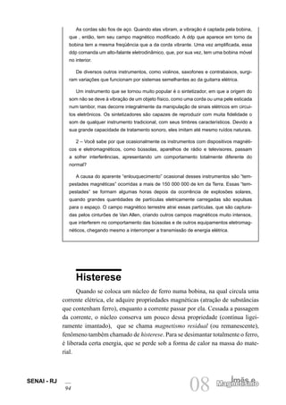 SENAI - RJ
94 08 Ímãs e
Magnetismo
As cordas são fios de aço. Quando elas vibram, a vibração é captada pela bobina,
que , então, tem seu campo magnético modificado. A ddp que aparece em torno da
bobina tem a mesma freqüência que a da corda vibrante. Uma vez amplificada, essa
ddp comanda um alto-falante eletrodinâmico, que, por sua vez, tem uma bobina móvel
no interior.
De diversos outros instrumentos, como violinos, saxofones e contrabaixos, surgi-
ram variações que funcionam por sistemas semelhantes ao da guitarra elétrica.
Um instrumento que se tornou muito popular é o sintetizador, em que a origem do
som não se deve à vibração de um objeto físico, como uma corda ou uma pele esticada
num tambor, mas decorre integralmente da manipulação de sinais elétricos em circui-
tos eletrônicos. Os sintetizadores são capazes de reproduzir com muita fidelidade o
som de qualquer instrumento tradicional, com seus timbres característicos. Devido a
sua grande capacidade de tratamento sonoro, eles imitam até mesmo ruídos naturais.
2 – Você sabe por que ocasionalmente os instrumentos com dispositivos magnéti-
cos e eletromagnéticos, como bússolas, aparelhos de rádio e televisores, passam
a sofrer interferências, apresentando um comportamento totalmente diferente do
normal?
A causa do aparente “enlouquecimento” ocasional desses instrumentos são “tem-
pestades magnéticas” ocorridas a mais de 150 000 000 de km da Terra. Essas “tem-
pestades” se formam algumas horas depois da ocorrência de explosões solares,
quando grandes quantidades de partículas eletricamente carregadas são expulsas
para o espaço. O campo magnético terrestre atrai essas partículas, que são captura-
das pelos cinturões de Van Allen, criando outros campos magnéticos muito intensos,
que interferem no comportamento das bússolas e de outros equipamentos eletromag-
néticos, chegando mesmo a interromper a transmissão de energia elétrica.
Histerese
Quando se coloca um núcleo de ferro numa bobina, na qual circula uma
corrente elétrica, ele adquire propriedades magnéticas (atração de substâncias
que contenham ferro), enquanto a corrente passar por ela. Cessada a passagem
da corrente, o núcleo conserva um pouco dessa propriedade (continua ligei-
ramente imantado), que se chama magnetismo residual (ou remanescente),
fenômeno também chamado de histerese. Para se desimantar totalmente o ferro,
é liberada certa energia, que se perde sob a forma de calor na massa do mate-
rial.
 