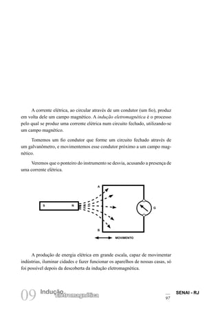 SENAI - RJ
97
09 Indução
Eletromagnética
A corrente elétrica, ao circular através de um condutor (um fio), produz
em volta dele um campo magnético. A indução eletromagnética é o processo
pelo qual se produz uma corrente elétrica num circuito fechado, utilizando-se
um campo magnético.
Tomemos um fio condutor que forme um circuito fechado através de
um galvanômetro, e movimentemos esse condutor próximo a um campo mag-
nético.
Veremos que o ponteiro do instrumento se desvia, acusando a presença de
uma corrente elétrica.
A produção de energia elétrica em grande escala, capaz de movimentar
indústrias, iluminar cidades e fazer funcionar os aparelhos de nossas casas, só
foi possível depois da descoberta da indução eletromagnética.
A
B
G
S N
MOVIMENTO
 