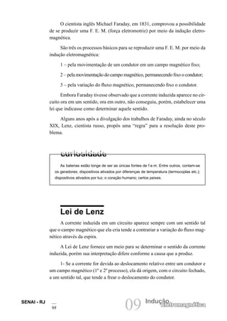 SENAI - RJ
98 09 Indução
Eletromagnética
O cientista inglês Michael Faraday, em 1831, comprovou a possibilidade
de se produzir uma F. E. M. (força eletromotriz) por meio da indução eletro-
magnética.
São três os processos básicos para se reproduzir uma F. E. M. por meio da
indução eletromagnética:
1 – pela movimentação de um condutor em um campo magnético fixo;
2 – pela movimentação do campo magnético, permanecendo fixo o condutor;
3 – pela variação do fluxo magnético, permanecendo fixo o condutor.
Embora Faraday tivesse observado que a corrente induzida aparece no cir-
cuito ora em um sentido, ora em outro, não conseguiu, porém, estabelecer uma
lei que indicasse como determinar aquele sentido.
Alguns anos após a divulgação dos trabalhos de Faraday, ainda no século
XIX, Lenz, cientista russo, propôs uma “regra” para a resolução deste pro-
blema.
As baterias estão longe de ser as únicas fontes de f.e.m. Entre outros, contam-se
os geradores; dispositivos ativados por diferenças de temperatura (termocoplas etc.);
dispositivos ativados por luz; o coração humano; certos peixes.
Lei de Lenz
A corrente induzida em um circuito aparece sempre com um sentido tal
que o campo magnético que ela cria tende a contrariar a variação do fluxo mag-
nético através da espira.
A Lei de Lenz fornece um meio para se determinar o sentido da corrente
induzida, porém sua interpretação difere conforme a causa que a produz.
1- Se a corrente for devida ao deslocamento relativo entre um condutor e
um campo magnético (1º e 2º processo), ela dá origem, com o circuito fechado,
a um sentido tal, que tende a frear o deslocamento do condutor.
 