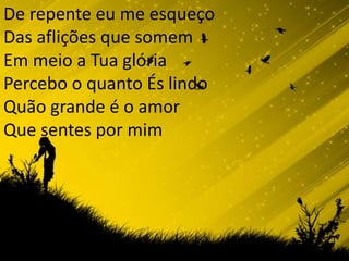 De repente eu me esqueço Das aflições que somemEm meio a Tua glóriaPercebo o quanto És lindoQuão grande é o amor Que sentes por mim