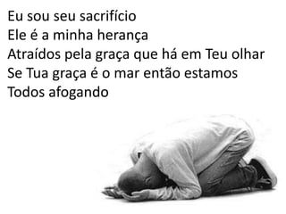 Eu sou seu sacrifício Ele é a minha herançaAtraídos pela graça que há em Teu olharSe Tua graça é o mar então estamosTodos afogando