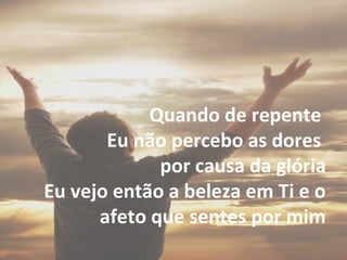 Quando de repente
Eu não percebo as dores
por causa da glória
Eu vejo então a beleza em Ti e o
afeto que sentes por mim
 