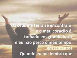Os céus e a terra se encontram
e o meu coração é
tomado em grande furor
e eu não perco o meu tempo
em lamentos
Quando eu me lembro que
 