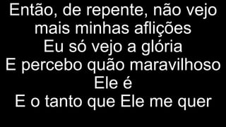 Então, de repente, não vejo
mais minhas aflições
Eu só vejo a glória
E percebo quão maravilhoso
Ele é
E o tanto que Ele me quer
 