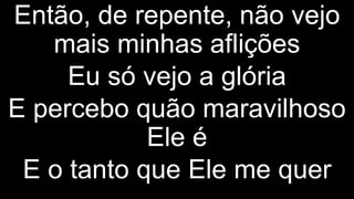 Então, de repente, não vejo
mais minhas aflições
Eu só vejo a glória
E percebo quão maravilhoso
Ele é
E o tanto que Ele me quer
 