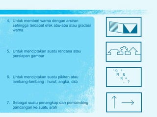 4. Untuk memberi warna dengan arsiran
sehingga terdapat efek abu-abu atau gradasi
warna
5. Untuk menciptakan suatu rencana atau
persiapan gambar
6. Untuk menciptakan suatu pikiran atau
lambang-lambang : huruf, angka, dsb
7. Sebagai suatu penangkap dan pembimbing
pandangan ke suatu arah
‘ 9 *
R &
K +
- ?
 