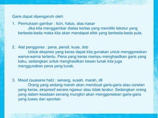 Garis dapat dipengaruhi oleh:
1. Permukaan gambar : licin, halus, atau kasar
Jika kita menggambar diatas kertas yang memiliki tekstur yang
berbeda-beda maka kita akan mendapat efek yang berbeda-beda pula.
2. Alat penggores : pena, pensil, kuas, dsb
Untuk ekspresi yang keras dapat kita gunakan untuk menggoreskan
warna-warna tertentu. Pena yang keras mampu menghasilkan garis yang
kaku, sedangkan untuk menghasilkan kesan lunak kita juga
menggunakan pena yang lunak.
3. Mood (suasana hati) : senang, susah, marah, dll
Orang yang sedang marah akan membuat garis-garis atau coretan
yang keras, ekspresif secara ngawur atau tidak teratur. Sedangkan orang
yang dalam keadaan senang mungkin akan menggoreskan garis-garis
yang luwes dan spontan
 