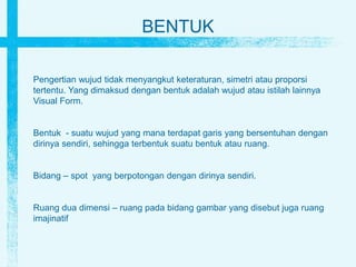 BENTUK
Pengertian wujud tidak menyangkut keteraturan, simetri atau proporsi
tertentu. Yang dimaksud dengan bentuk adalah wujud atau istilah lainnya
Visual Form.
Bentuk - suatu wujud yang mana terdapat garis yang bersentuhan dengan
dirinya sendiri, sehingga terbentuk suatu bentuk atau ruang.
Bidang – spot yang berpotongan dengan dirinya sendiri.
Ruang dua dimensi – ruang pada bidang gambar yang disebut juga ruang
imajinatif
 