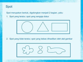 Spot
Spot merupakan bentuk, digolongkan menjadi 2 bagian, yaitu:
1. Spot yang teratur, spot yang sengaja diatur
2. Spot yang tidak teratur, spot yang bebas dihasilkan oleh alat gambar
 