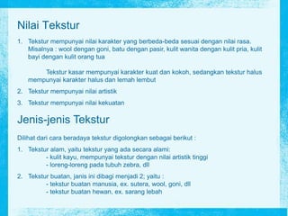 Nilai Tekstur
1. Tekstur mempunyai nilai karakter yang berbeda-beda sesuai dengan nilai rasa.
Misalnya : wool dengan goni, batu dengan pasir, kulit wanita dengan kulit pria, kulit
bayi dengan kulit orang tua
Tekstur kasar mempunyai karakter kuat dan kokoh, sedangkan tekstur halus
mempunyai karakter halus dan lemah lembut
2. Tekstur mempunyai nilai artistik
3. Tekstur mempunyai nilai kekuatan
Jenis-jenis Tekstur
Dilihat dari cara beradaya tekstur digolongkan sebagai berikut :
1. Tekstur alam, yaitu tekstur yang ada secara alami:
- kulit kayu, mempunyai tekstur dengan nilai artistik tinggi
- loreng-loreng pada tubuh zebra, dll
2. Tekstur buatan, janis ini dibagi menjadi 2; yaitu :
- tekstur buatan manusia, ex. sutera, wool, goni, dll
- tekstur buatan hewan, ex. sarang lebah
 