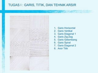 TUGAS I : GARIS, TITIK, DAN TEHNIK ARSIR
1. Garis Horisontal
2. Garis Vertikal
3. Garis Diagonal 1
4. Garis Zig-Zag
5. Garis Gelombang
6. Garis Spiral
7. Garis Diagonal 2
8. Arsir Titik
 