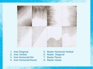 1. Arsir Diagonal
2. Arsir Vertikal
3. Arsir Horisontal Kiri
4. Arsir Horisontal Kanan
5. Raster Horisontal Vertikal
6. Raster Diagonal
7. Raster Penuh
8. Raster Variasi
 