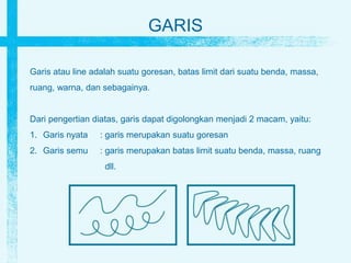 GARIS
Garis atau line adalah suatu goresan, batas limit dari suatu benda, massa,
ruang, warna, dan sebagainya.
Dari pengertian diatas, garis dapat digolongkan menjadi 2 macam, yaitu:
1. Garis nyata : garis merupakan suatu goresan
2. Garis semu : garis merupakan batas limit suatu benda, massa, ruang
dll.
 