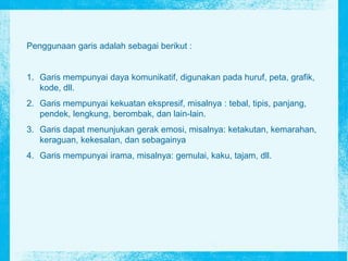 Penggunaan garis adalah sebagai berikut :
1. Garis mempunyai daya komunikatif, digunakan pada huruf, peta, grafik,
kode, dll.
2. Garis mempunyai kekuatan ekspresif, misalnya : tebal, tipis, panjang,
pendek, lengkung, berombak, dan lain-lain.
3. Garis dapat menunjukan gerak emosi, misalnya: ketakutan, kemarahan,
keraguan, kekesalan, dan sebagainya
4. Garis mempunyai irama, misalnya: gemulai, kaku, tajam, dll.
 