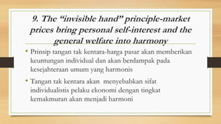 9. The “invisible hand” principle-market
prices bring personal self-interest and the
general welfare into harmony
• Prinsip tangan tak kentara-harga pasar akan memberikan
keuntungan individual dan akan berdampak pada
kesejahteraan umum yang harmonis
• Tangan tak kentara akan menyebabkan sifat
individualistis pelaku ekonomi dengan tingkat
kemakmuran akan menjadi harmoni
 