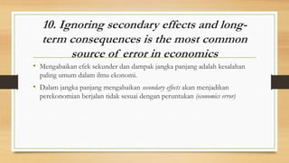 10. Ignoring secondary effects and long-
term consequences is the most common
source of error in economics
• Mengabaikan efek sekunder dan dampak jangka panjang adalah kesalahan
paling umum dalam ilmu ekonomi.
• Dalam jangka panjang mengabaikan secondary effects akan menjadikan
perekonomian berjalan tidak sesuai dengan peruntukan (economics error)
 