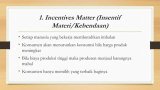 1. Incentives Matter (Insentif
Materi/Kebendaan)
• Setiap manusia yang bekerja membutuhkan imbalan
• Konsumen akan menurunkan konsumsi bila harga produk
meningkat
• Bila biaya produksi tinggi maka produsen menjual barangnya
mahal
• Konsumen hanya memilih yang terbaik baginya
 