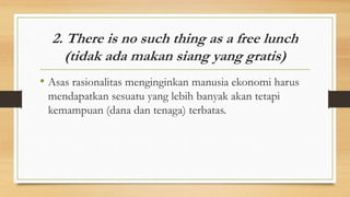 2. There is no such thing as a free lunch
(tidak ada makan siang yang gratis)
• Asas rasionalitas menginginkan manusia ekonomi harus
mendapatkan sesuatu yang lebih banyak akan tetapi
kemampuan (dana dan tenaga) terbatas.
 
