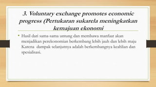 3. Voluntary exchange promotes economic
progress (Pertukaran sukarela meningkatkan
kemajuan ekonomi
• Hasil dari sama-sama untung dan membawa manfaat akan
menjadikan perekonomian berkembang lebih jauh dan lebih maju
Karena dampak selanjutnya adalah berkembangnya keahlian dan
spesialisasi.
 