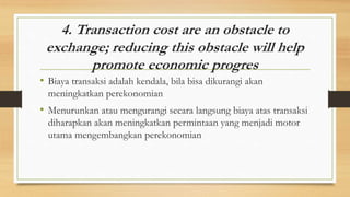 4. Transaction cost are an obstacle to
exchange; reducing this obstacle will help
promote economic progres
• Biaya transaksi adalah kendala, bila bisa dikurangi akan
meningkatkan perekonomian
• Menurunkan atau mengurangi secara langsung biaya atas transaksi
diharapkan akan meningkatkan permintaan yang menjadi motor
utama mengembangkan perekonomian
 