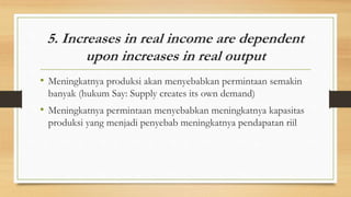 5. Increases in real income are dependent
upon increases in real output
• Meningkatnya produksi akan menyebabkan permintaan semakin
banyak (hukum Say: Supply creates its own demand)
• Meningkatnya permintaan menyebabkan meningkatnya kapasitas
produksi yang menjadi penyebab meningkatnya pendapatan riil
 