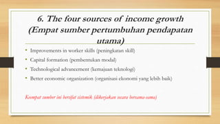6. The four sources of income growth
(Empat sumber pertumbuhan pendapatan
utama)
• Improvements in worker skills (peningkatan skill)
• Capital formation (pembentukan modal)
• Technological advancement (kemajuan teknologi)
• Better economic organization (organisasi ekonomi yang lebih baik)
Keempat sumber ini bersifat sistemik (dikerjakan secara bersama-sama)
 