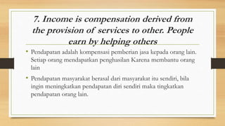 7. Income is compensation derived from
the provision of services to other. People
earn by helping others
• Pendapatan adalah kompensasi pemberian jasa kepada orang lain.
Setiap orang mendapatkan penghasilan Karena membantu orang
lain
• Pendapatan masyarakat berasal dari masyarakat itu sendiri, bila
ingin meningkatkan pendapatan diri sendiri maka tingkatkan
pendapatan orang lain.
 